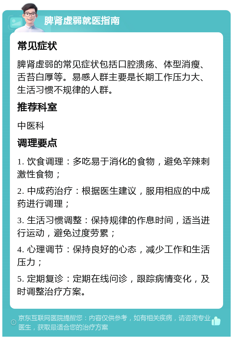 脾肾虚弱就医指南 常见症状 脾肾虚弱的常见症状包括口腔溃疡、体型消瘦、舌苔白厚等。易感人群主要是长期工作压力大、生活习惯不规律的人群。 推荐科室 中医科 调理要点 1. 饮食调理：多吃易于消化的食物，避免辛辣刺激性食物； 2. 中成药治疗：根据医生建议，服用相应的中成药进行调理； 3. 生活习惯调整：保持规律的作息时间，适当进行运动，避免过度劳累； 4. 心理调节：保持良好的心态，减少工作和生活压力； 5. 定期复诊：定期在线问诊，跟踪病情变化，及时调整治疗方案。