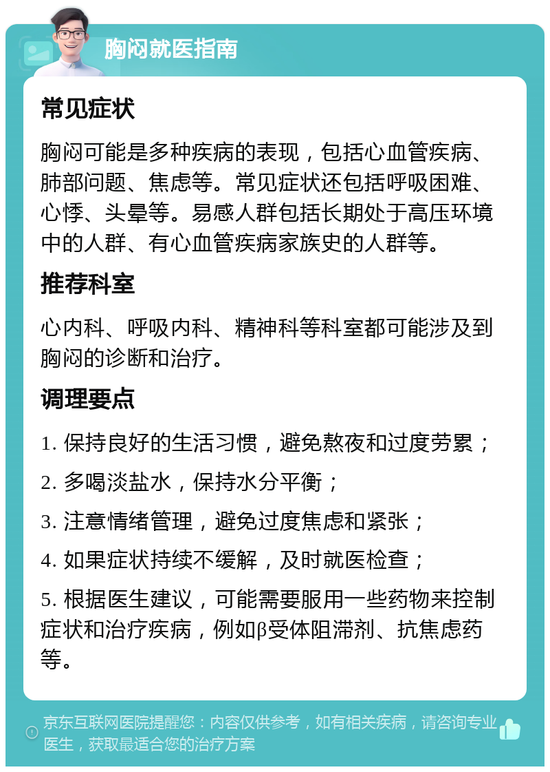 胸闷就医指南 常见症状 胸闷可能是多种疾病的表现，包括心血管疾病、肺部问题、焦虑等。常见症状还包括呼吸困难、心悸、头晕等。易感人群包括长期处于高压环境中的人群、有心血管疾病家族史的人群等。 推荐科室 心内科、呼吸内科、精神科等科室都可能涉及到胸闷的诊断和治疗。 调理要点 1. 保持良好的生活习惯，避免熬夜和过度劳累； 2. 多喝淡盐水，保持水分平衡； 3. 注意情绪管理，避免过度焦虑和紧张； 4. 如果症状持续不缓解，及时就医检查； 5. 根据医生建议，可能需要服用一些药物来控制症状和治疗疾病，例如β受体阻滞剂、抗焦虑药等。