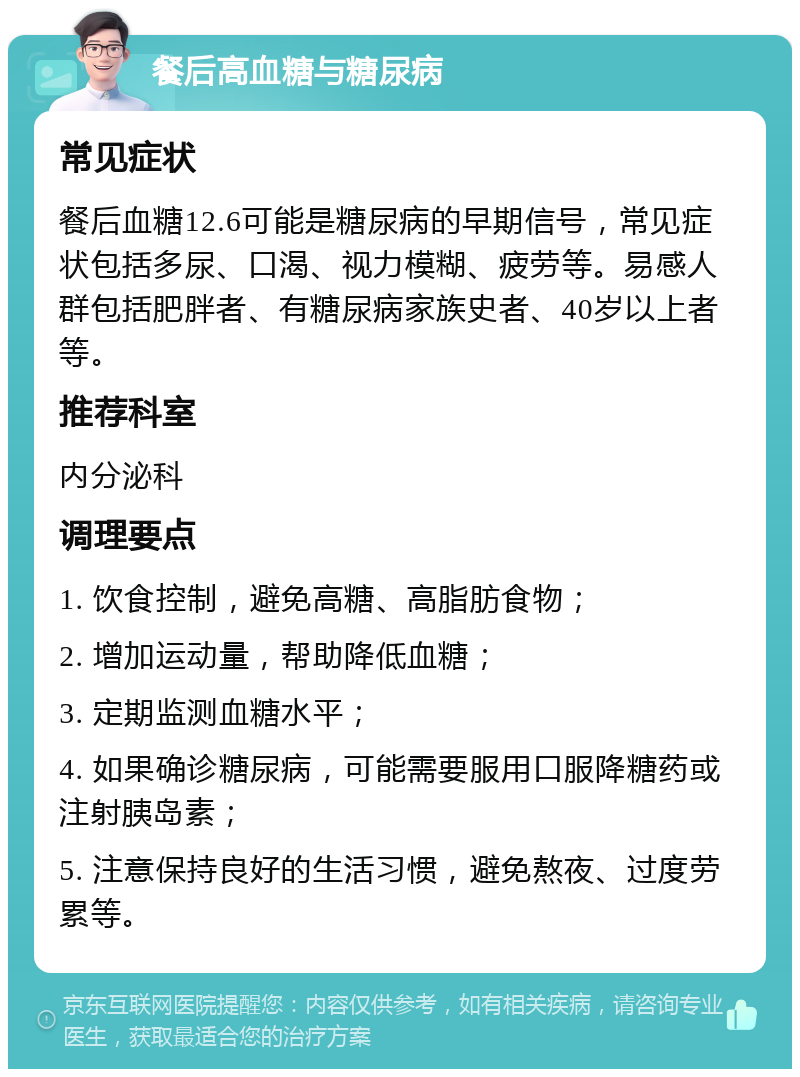 餐后高血糖与糖尿病 常见症状 餐后血糖12.6可能是糖尿病的早期信号，常见症状包括多尿、口渴、视力模糊、疲劳等。易感人群包括肥胖者、有糖尿病家族史者、40岁以上者等。 推荐科室 内分泌科 调理要点 1. 饮食控制，避免高糖、高脂肪食物； 2. 增加运动量，帮助降低血糖； 3. 定期监测血糖水平； 4. 如果确诊糖尿病，可能需要服用口服降糖药或注射胰岛素； 5. 注意保持良好的生活习惯，避免熬夜、过度劳累等。