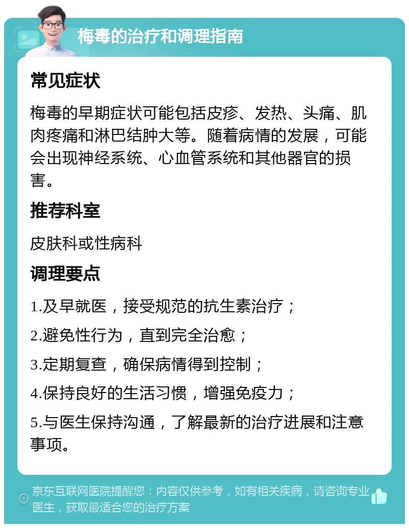 梅毒的治疗和调理指南 常见症状 梅毒的早期症状可能包括皮疹、发热、头痛、肌肉疼痛和淋巴结肿大等。随着病情的发展，可能会出现神经系统、心血管系统和其他器官的损害。 推荐科室 皮肤科或性病科 调理要点 1.及早就医，接受规范的抗生素治疗； 2.避免性行为，直到完全治愈； 3.定期复查，确保病情得到控制； 4.保持良好的生活习惯，增强免疫力； 5.与医生保持沟通，了解最新的治疗进展和注意事项。