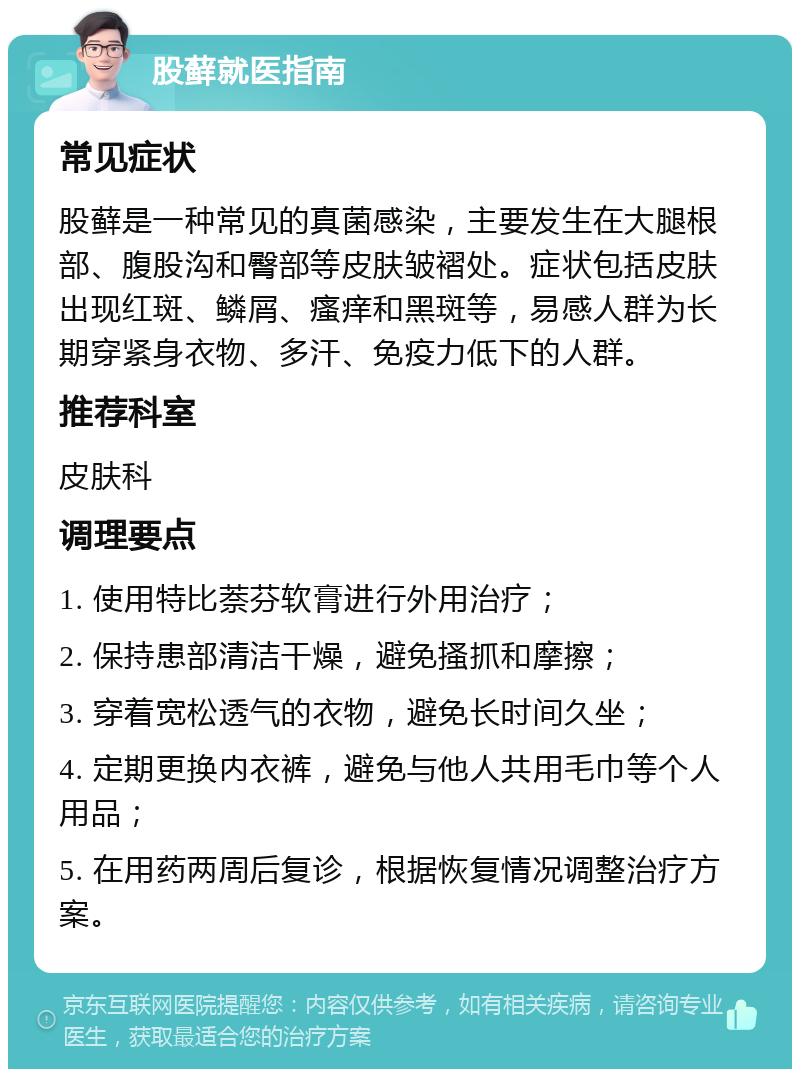 股藓就医指南 常见症状 股藓是一种常见的真菌感染，主要发生在大腿根部、腹股沟和臀部等皮肤皱褶处。症状包括皮肤出现红斑、鳞屑、瘙痒和黑斑等，易感人群为长期穿紧身衣物、多汗、免疫力低下的人群。 推荐科室 皮肤科 调理要点 1. 使用特比萘芬软膏进行外用治疗； 2. 保持患部清洁干燥，避免搔抓和摩擦； 3. 穿着宽松透气的衣物，避免长时间久坐； 4. 定期更换内衣裤，避免与他人共用毛巾等个人用品； 5. 在用药两周后复诊，根据恢复情况调整治疗方案。