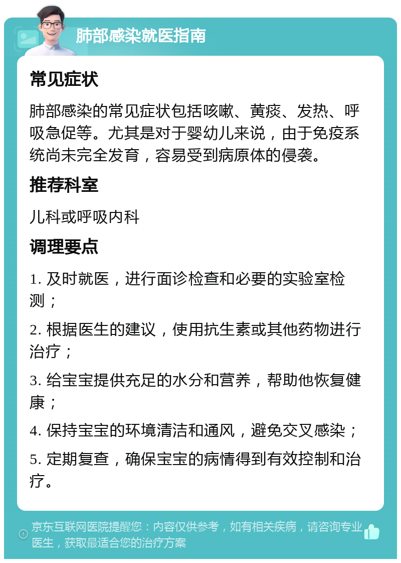 肺部感染就医指南 常见症状 肺部感染的常见症状包括咳嗽、黄痰、发热、呼吸急促等。尤其是对于婴幼儿来说，由于免疫系统尚未完全发育，容易受到病原体的侵袭。 推荐科室 儿科或呼吸内科 调理要点 1. 及时就医，进行面诊检查和必要的实验室检测； 2. 根据医生的建议，使用抗生素或其他药物进行治疗； 3. 给宝宝提供充足的水分和营养，帮助他恢复健康； 4. 保持宝宝的环境清洁和通风，避免交叉感染； 5. 定期复查，确保宝宝的病情得到有效控制和治疗。