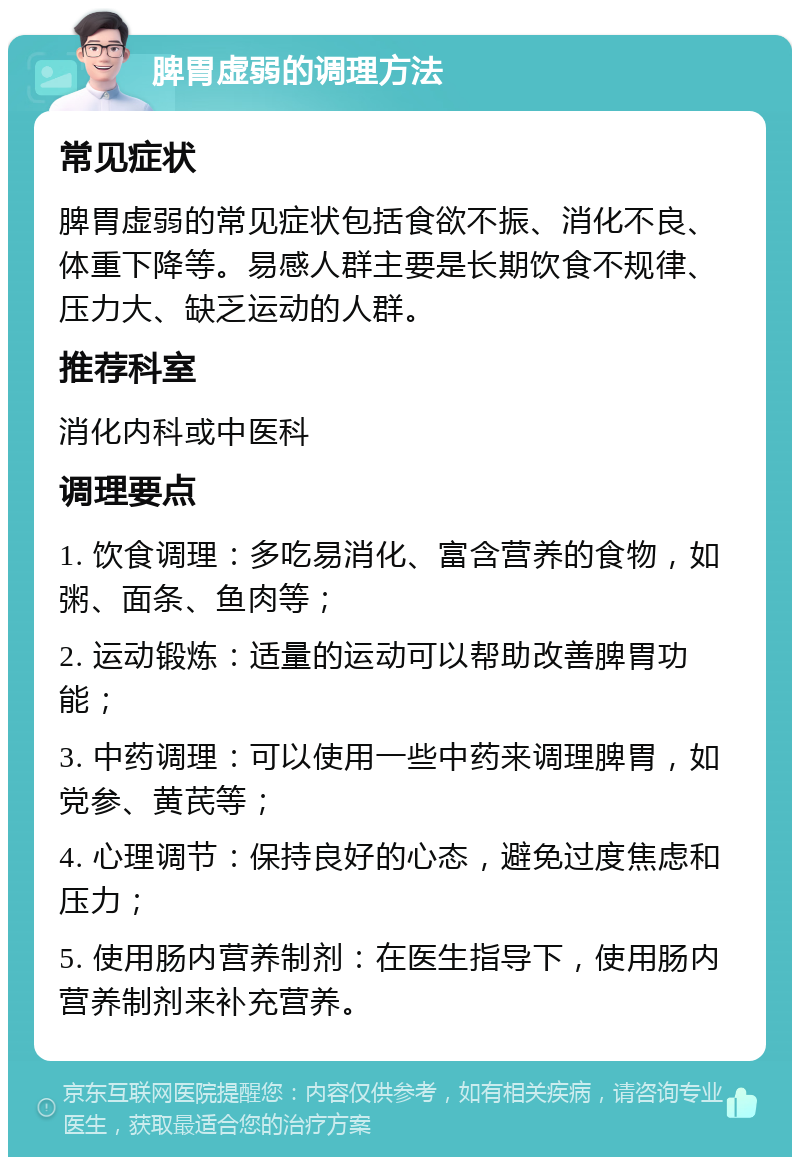 脾胃虚弱的调理方法 常见症状 脾胃虚弱的常见症状包括食欲不振、消化不良、体重下降等。易感人群主要是长期饮食不规律、压力大、缺乏运动的人群。 推荐科室 消化内科或中医科 调理要点 1. 饮食调理：多吃易消化、富含营养的食物，如粥、面条、鱼肉等； 2. 运动锻炼：适量的运动可以帮助改善脾胃功能； 3. 中药调理：可以使用一些中药来调理脾胃，如党参、黄芪等； 4. 心理调节：保持良好的心态，避免过度焦虑和压力； 5. 使用肠内营养制剂：在医生指导下，使用肠内营养制剂来补充营养。