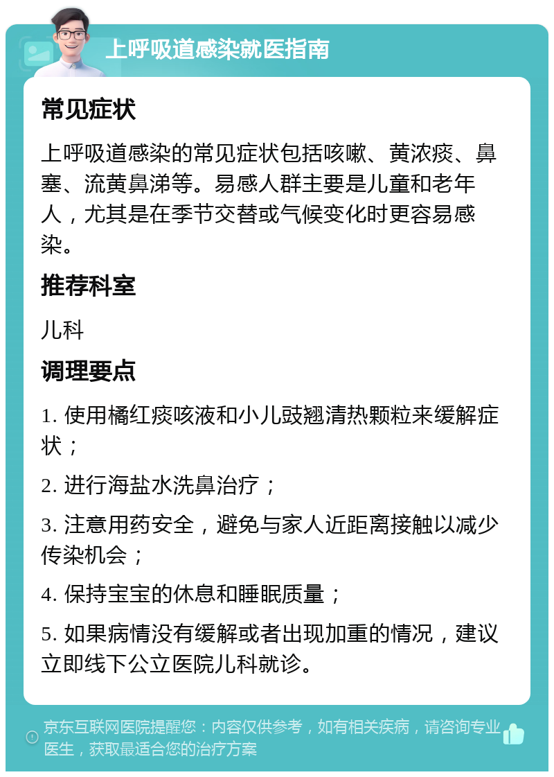 上呼吸道感染就医指南 常见症状 上呼吸道感染的常见症状包括咳嗽、黄浓痰、鼻塞、流黄鼻涕等。易感人群主要是儿童和老年人，尤其是在季节交替或气候变化时更容易感染。 推荐科室 儿科 调理要点 1. 使用橘红痰咳液和小儿豉翘清热颗粒来缓解症状； 2. 进行海盐水洗鼻治疗； 3. 注意用药安全，避免与家人近距离接触以减少传染机会； 4. 保持宝宝的休息和睡眠质量； 5. 如果病情没有缓解或者出现加重的情况，建议立即线下公立医院儿科就诊。