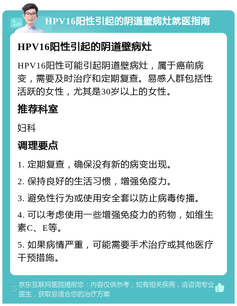 HPV16阳性引起的阴道壁病灶就医指南 HPV16阳性引起的阴道壁病灶 HPV16阳性可能引起阴道壁病灶，属于癌前病变，需要及时治疗和定期复查。易感人群包括性活跃的女性，尤其是30岁以上的女性。 推荐科室 妇科 调理要点 1. 定期复查，确保没有新的病变出现。 2. 保持良好的生活习惯，增强免疫力。 3. 避免性行为或使用安全套以防止病毒传播。 4. 可以考虑使用一些增强免疫力的药物，如维生素C、E等。 5. 如果病情严重，可能需要手术治疗或其他医疗干预措施。