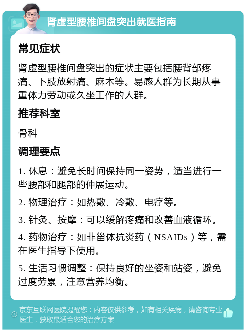 肾虚型腰椎间盘突出就医指南 常见症状 肾虚型腰椎间盘突出的症状主要包括腰背部疼痛、下肢放射痛、麻木等。易感人群为长期从事重体力劳动或久坐工作的人群。 推荐科室 骨科 调理要点 1. 休息：避免长时间保持同一姿势，适当进行一些腰部和腿部的伸展运动。 2. 物理治疗：如热敷、冷敷、电疗等。 3. 针灸、按摩：可以缓解疼痛和改善血液循环。 4. 药物治疗：如非甾体抗炎药（NSAIDs）等，需在医生指导下使用。 5. 生活习惯调整：保持良好的坐姿和站姿，避免过度劳累，注意营养均衡。