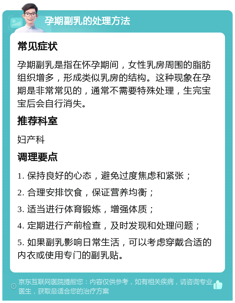 孕期副乳的处理方法 常见症状 孕期副乳是指在怀孕期间，女性乳房周围的脂肪组织增多，形成类似乳房的结构。这种现象在孕期是非常常见的，通常不需要特殊处理，生完宝宝后会自行消失。 推荐科室 妇产科 调理要点 1. 保持良好的心态，避免过度焦虑和紧张； 2. 合理安排饮食，保证营养均衡； 3. 适当进行体育锻炼，增强体质； 4. 定期进行产前检查，及时发现和处理问题； 5. 如果副乳影响日常生活，可以考虑穿戴合适的内衣或使用专门的副乳贴。