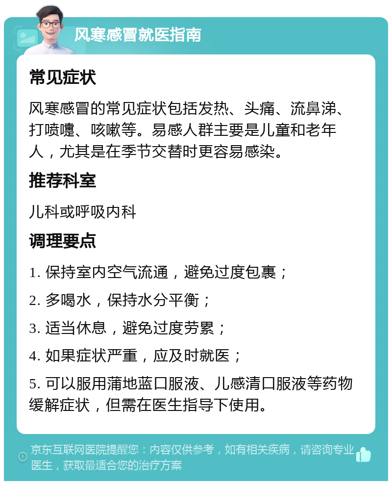 风寒感冒就医指南 常见症状 风寒感冒的常见症状包括发热、头痛、流鼻涕、打喷嚏、咳嗽等。易感人群主要是儿童和老年人，尤其是在季节交替时更容易感染。 推荐科室 儿科或呼吸内科 调理要点 1. 保持室内空气流通，避免过度包裹； 2. 多喝水，保持水分平衡； 3. 适当休息，避免过度劳累； 4. 如果症状严重，应及时就医； 5. 可以服用蒲地蓝口服液、儿感清口服液等药物缓解症状，但需在医生指导下使用。