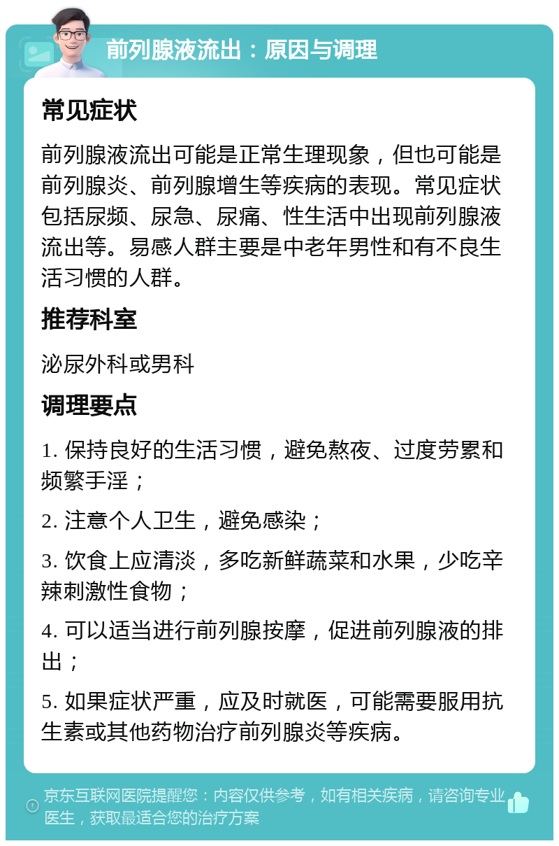 前列腺液流出：原因与调理 常见症状 前列腺液流出可能是正常生理现象，但也可能是前列腺炎、前列腺增生等疾病的表现。常见症状包括尿频、尿急、尿痛、性生活中出现前列腺液流出等。易感人群主要是中老年男性和有不良生活习惯的人群。 推荐科室 泌尿外科或男科 调理要点 1. 保持良好的生活习惯，避免熬夜、过度劳累和频繁手淫； 2. 注意个人卫生，避免感染； 3. 饮食上应清淡，多吃新鲜蔬菜和水果，少吃辛辣刺激性食物； 4. 可以适当进行前列腺按摩，促进前列腺液的排出； 5. 如果症状严重，应及时就医，可能需要服用抗生素或其他药物治疗前列腺炎等疾病。