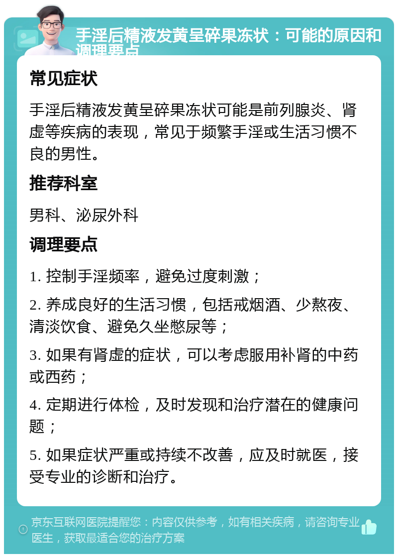 手淫后精液发黄呈碎果冻状：可能的原因和调理要点 常见症状 手淫后精液发黄呈碎果冻状可能是前列腺炎、肾虚等疾病的表现，常见于频繁手淫或生活习惯不良的男性。 推荐科室 男科、泌尿外科 调理要点 1. 控制手淫频率，避免过度刺激； 2. 养成良好的生活习惯，包括戒烟酒、少熬夜、清淡饮食、避免久坐憋尿等； 3. 如果有肾虚的症状，可以考虑服用补肾的中药或西药； 4. 定期进行体检，及时发现和治疗潜在的健康问题； 5. 如果症状严重或持续不改善，应及时就医，接受专业的诊断和治疗。