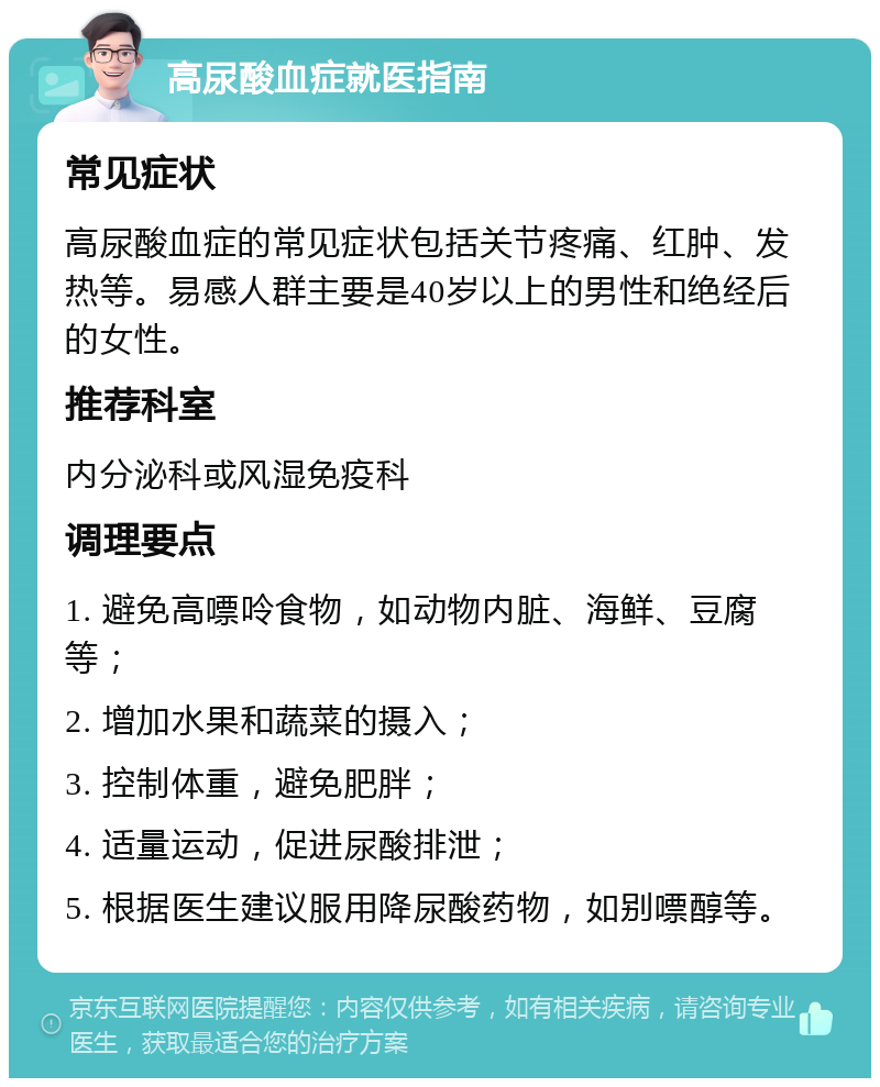 高尿酸血症就医指南 常见症状 高尿酸血症的常见症状包括关节疼痛、红肿、发热等。易感人群主要是40岁以上的男性和绝经后的女性。 推荐科室 内分泌科或风湿免疫科 调理要点 1. 避免高嘌呤食物，如动物内脏、海鲜、豆腐等； 2. 增加水果和蔬菜的摄入； 3. 控制体重，避免肥胖； 4. 适量运动，促进尿酸排泄； 5. 根据医生建议服用降尿酸药物，如别嘌醇等。