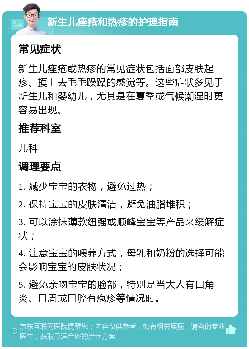 新生儿痤疮和热疹的护理指南 常见症状 新生儿痤疮或热疹的常见症状包括面部皮肤起疹、摸上去毛毛躁躁的感觉等。这些症状多见于新生儿和婴幼儿，尤其是在夏季或气候潮湿时更容易出现。 推荐科室 儿科 调理要点 1. 减少宝宝的衣物，避免过热； 2. 保持宝宝的皮肤清洁，避免油脂堆积； 3. 可以涂抹薄款纽强或顺峰宝宝等产品来缓解症状； 4. 注意宝宝的喂养方式，母乳和奶粉的选择可能会影响宝宝的皮肤状况； 5. 避免亲吻宝宝的脸部，特别是当大人有口角炎、口周或口腔有疱疹等情况时。