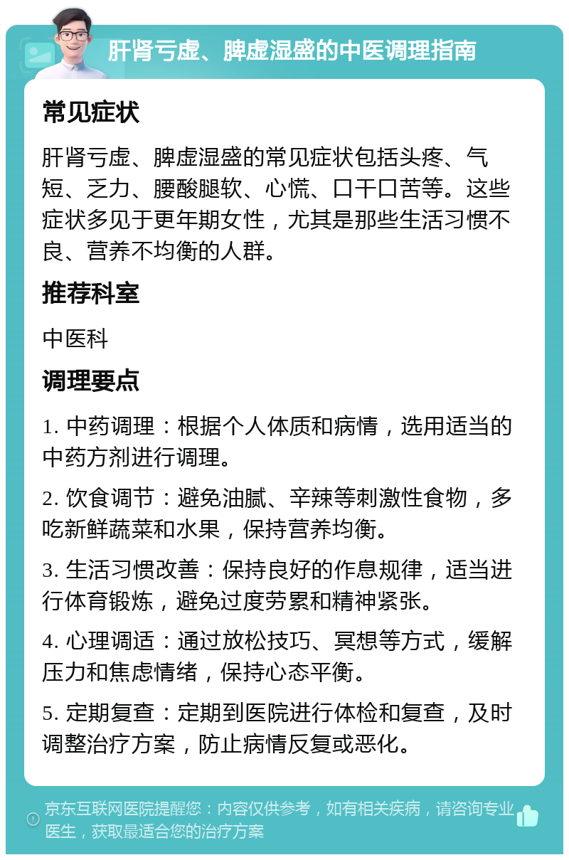 肝肾亏虚、脾虚湿盛的中医调理指南 常见症状 肝肾亏虚、脾虚湿盛的常见症状包括头疼、气短、乏力、腰酸腿软、心慌、口干口苦等。这些症状多见于更年期女性，尤其是那些生活习惯不良、营养不均衡的人群。 推荐科室 中医科 调理要点 1. 中药调理：根据个人体质和病情，选用适当的中药方剂进行调理。 2. 饮食调节：避免油腻、辛辣等刺激性食物，多吃新鲜蔬菜和水果，保持营养均衡。 3. 生活习惯改善：保持良好的作息规律，适当进行体育锻炼，避免过度劳累和精神紧张。 4. 心理调适：通过放松技巧、冥想等方式，缓解压力和焦虑情绪，保持心态平衡。 5. 定期复查：定期到医院进行体检和复查，及时调整治疗方案，防止病情反复或恶化。