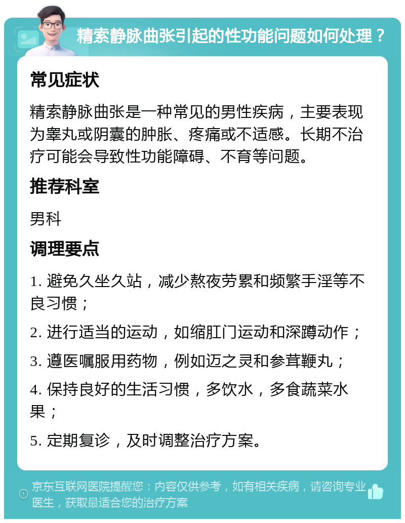 精索静脉曲张引起的性功能问题如何处理？ 常见症状 精索静脉曲张是一种常见的男性疾病，主要表现为睾丸或阴囊的肿胀、疼痛或不适感。长期不治疗可能会导致性功能障碍、不育等问题。 推荐科室 男科 调理要点 1. 避免久坐久站，减少熬夜劳累和频繁手淫等不良习惯； 2. 进行适当的运动，如缩肛门运动和深蹲动作； 3. 遵医嘱服用药物，例如迈之灵和参茸鞭丸； 4. 保持良好的生活习惯，多饮水，多食蔬菜水果； 5. 定期复诊，及时调整治疗方案。