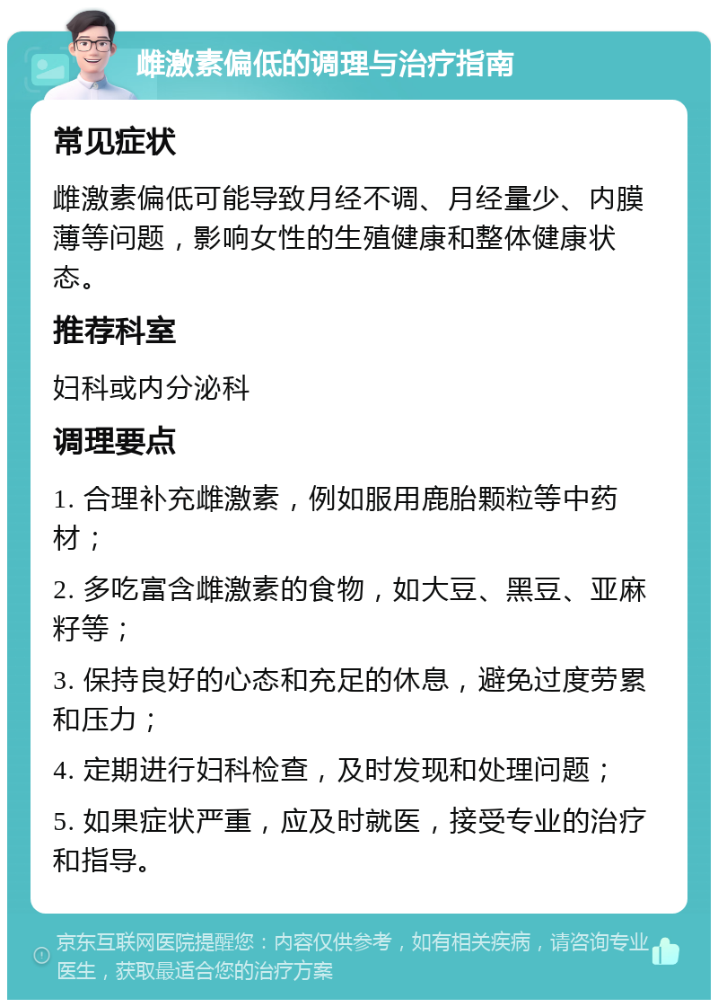 雌激素偏低的调理与治疗指南 常见症状 雌激素偏低可能导致月经不调、月经量少、内膜薄等问题，影响女性的生殖健康和整体健康状态。 推荐科室 妇科或内分泌科 调理要点 1. 合理补充雌激素，例如服用鹿胎颗粒等中药材； 2. 多吃富含雌激素的食物，如大豆、黑豆、亚麻籽等； 3. 保持良好的心态和充足的休息，避免过度劳累和压力； 4. 定期进行妇科检查，及时发现和处理问题； 5. 如果症状严重，应及时就医，接受专业的治疗和指导。