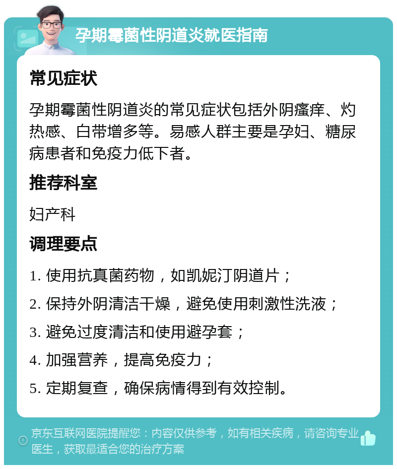 孕期霉菌性阴道炎就医指南 常见症状 孕期霉菌性阴道炎的常见症状包括外阴瘙痒、灼热感、白带增多等。易感人群主要是孕妇、糖尿病患者和免疫力低下者。 推荐科室 妇产科 调理要点 1. 使用抗真菌药物，如凯妮汀阴道片； 2. 保持外阴清洁干燥，避免使用刺激性洗液； 3. 避免过度清洁和使用避孕套； 4. 加强营养，提高免疫力； 5. 定期复查，确保病情得到有效控制。