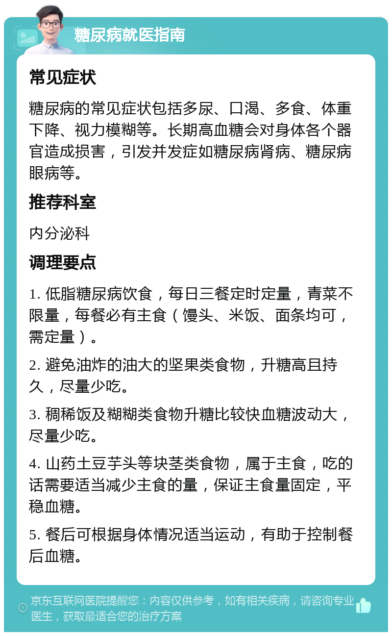 糖尿病就医指南 常见症状 糖尿病的常见症状包括多尿、口渴、多食、体重下降、视力模糊等。长期高血糖会对身体各个器官造成损害，引发并发症如糖尿病肾病、糖尿病眼病等。 推荐科室 内分泌科 调理要点 1. 低脂糖尿病饮食，每日三餐定时定量，青菜不限量，每餐必有主食（馒头、米饭、面条均可，需定量）。 2. 避免油炸的油大的坚果类食物，升糖高且持久，尽量少吃。 3. 稠稀饭及糊糊类食物升糖比较快血糖波动大，尽量少吃。 4. 山药土豆芋头等块茎类食物，属于主食，吃的话需要适当减少主食的量，保证主食量固定，平稳血糖。 5. 餐后可根据身体情况适当运动，有助于控制餐后血糖。