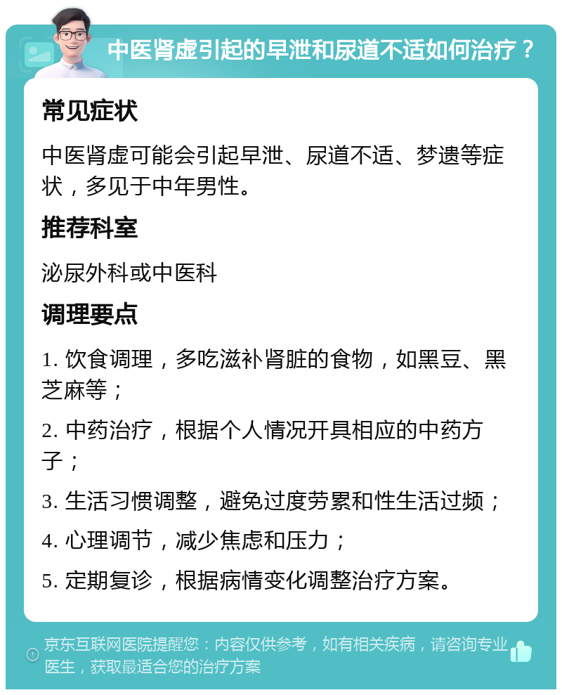 中医肾虚引起的早泄和尿道不适如何治疗？ 常见症状 中医肾虚可能会引起早泄、尿道不适、梦遗等症状，多见于中年男性。 推荐科室 泌尿外科或中医科 调理要点 1. 饮食调理，多吃滋补肾脏的食物，如黑豆、黑芝麻等； 2. 中药治疗，根据个人情况开具相应的中药方子； 3. 生活习惯调整，避免过度劳累和性生活过频； 4. 心理调节，减少焦虑和压力； 5. 定期复诊，根据病情变化调整治疗方案。