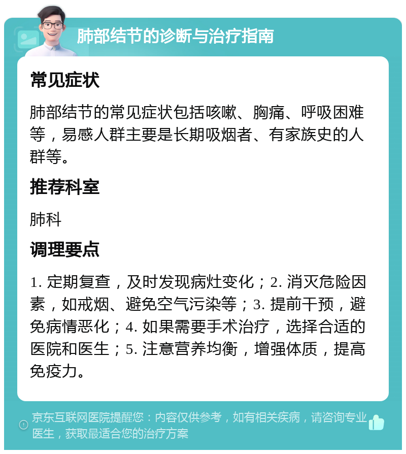 肺部结节的诊断与治疗指南 常见症状 肺部结节的常见症状包括咳嗽、胸痛、呼吸困难等，易感人群主要是长期吸烟者、有家族史的人群等。 推荐科室 肺科 调理要点 1. 定期复查，及时发现病灶变化；2. 消灭危险因素，如戒烟、避免空气污染等；3. 提前干预，避免病情恶化；4. 如果需要手术治疗，选择合适的医院和医生；5. 注意营养均衡，增强体质，提高免疫力。