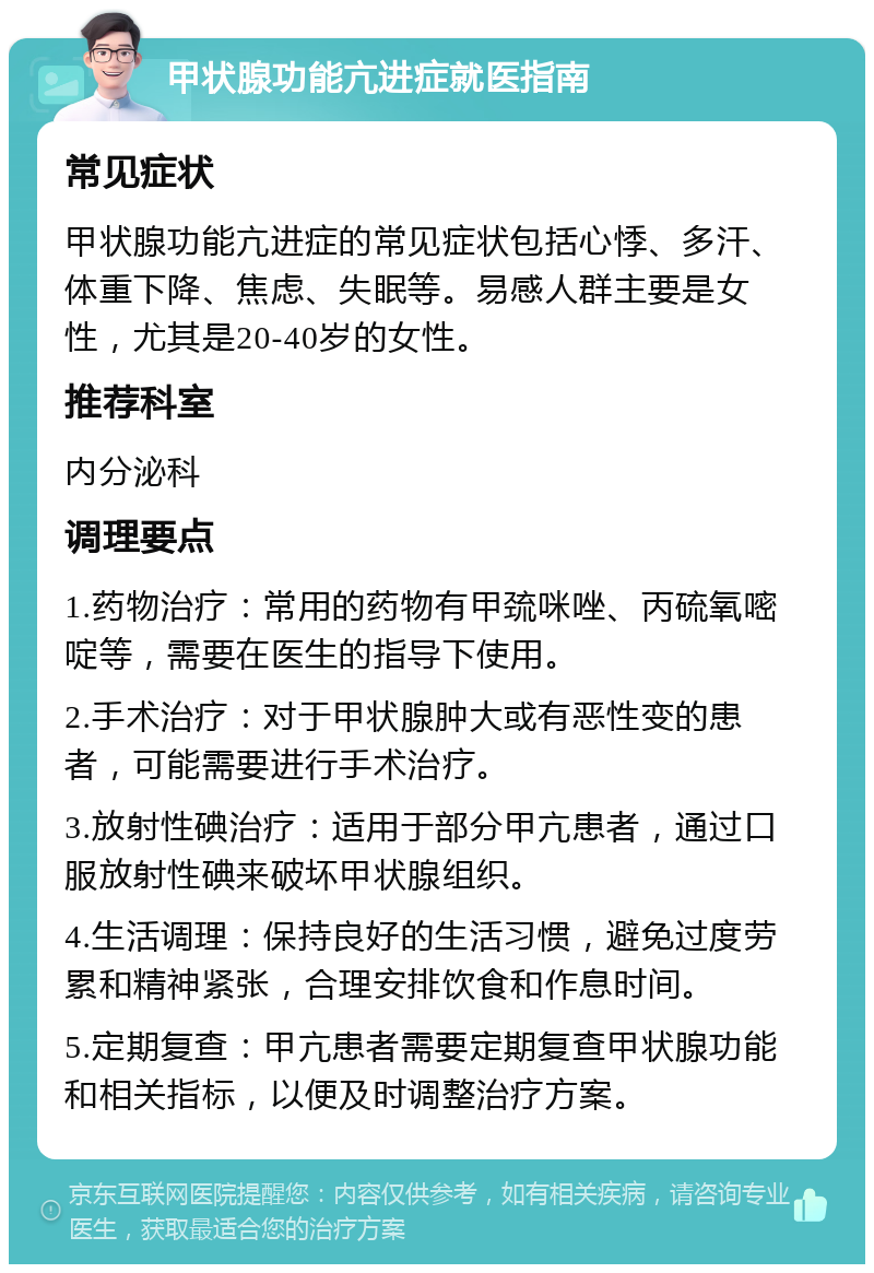 甲状腺功能亢进症就医指南 常见症状 甲状腺功能亢进症的常见症状包括心悸、多汗、体重下降、焦虑、失眠等。易感人群主要是女性，尤其是20-40岁的女性。 推荐科室 内分泌科 调理要点 1.药物治疗：常用的药物有甲巯咪唑、丙硫氧嘧啶等，需要在医生的指导下使用。 2.手术治疗：对于甲状腺肿大或有恶性变的患者，可能需要进行手术治疗。 3.放射性碘治疗：适用于部分甲亢患者，通过口服放射性碘来破坏甲状腺组织。 4.生活调理：保持良好的生活习惯，避免过度劳累和精神紧张，合理安排饮食和作息时间。 5.定期复查：甲亢患者需要定期复查甲状腺功能和相关指标，以便及时调整治疗方案。