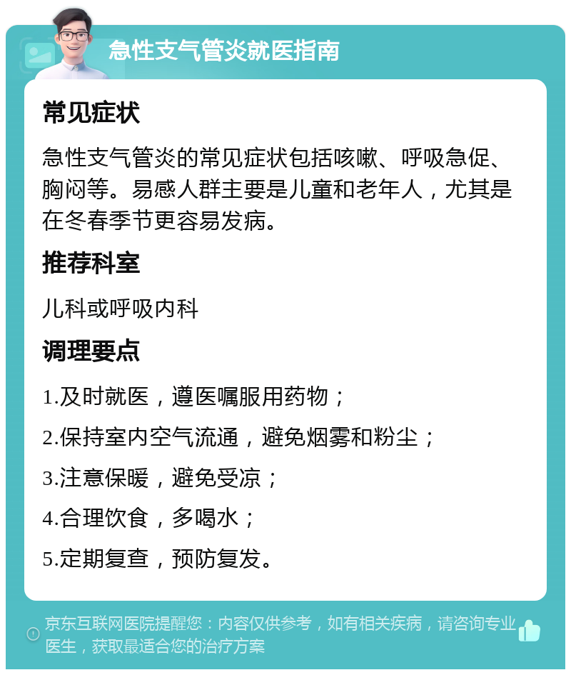 急性支气管炎就医指南 常见症状 急性支气管炎的常见症状包括咳嗽、呼吸急促、胸闷等。易感人群主要是儿童和老年人，尤其是在冬春季节更容易发病。 推荐科室 儿科或呼吸内科 调理要点 1.及时就医，遵医嘱服用药物； 2.保持室内空气流通，避免烟雾和粉尘； 3.注意保暖，避免受凉； 4.合理饮食，多喝水； 5.定期复查，预防复发。