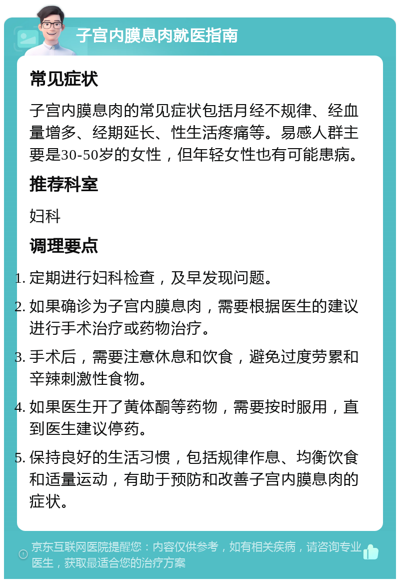 子宫内膜息肉就医指南 常见症状 子宫内膜息肉的常见症状包括月经不规律、经血量增多、经期延长、性生活疼痛等。易感人群主要是30-50岁的女性，但年轻女性也有可能患病。 推荐科室 妇科 调理要点 定期进行妇科检查，及早发现问题。 如果确诊为子宫内膜息肉，需要根据医生的建议进行手术治疗或药物治疗。 手术后，需要注意休息和饮食，避免过度劳累和辛辣刺激性食物。 如果医生开了黄体酮等药物，需要按时服用，直到医生建议停药。 保持良好的生活习惯，包括规律作息、均衡饮食和适量运动，有助于预防和改善子宫内膜息肉的症状。