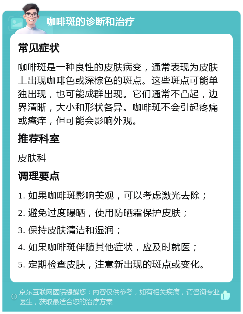 咖啡斑的诊断和治疗 常见症状 咖啡斑是一种良性的皮肤病变，通常表现为皮肤上出现咖啡色或深棕色的斑点。这些斑点可能单独出现，也可能成群出现。它们通常不凸起，边界清晰，大小和形状各异。咖啡斑不会引起疼痛或瘙痒，但可能会影响外观。 推荐科室 皮肤科 调理要点 1. 如果咖啡斑影响美观，可以考虑激光去除； 2. 避免过度曝晒，使用防晒霜保护皮肤； 3. 保持皮肤清洁和湿润； 4. 如果咖啡斑伴随其他症状，应及时就医； 5. 定期检查皮肤，注意新出现的斑点或变化。