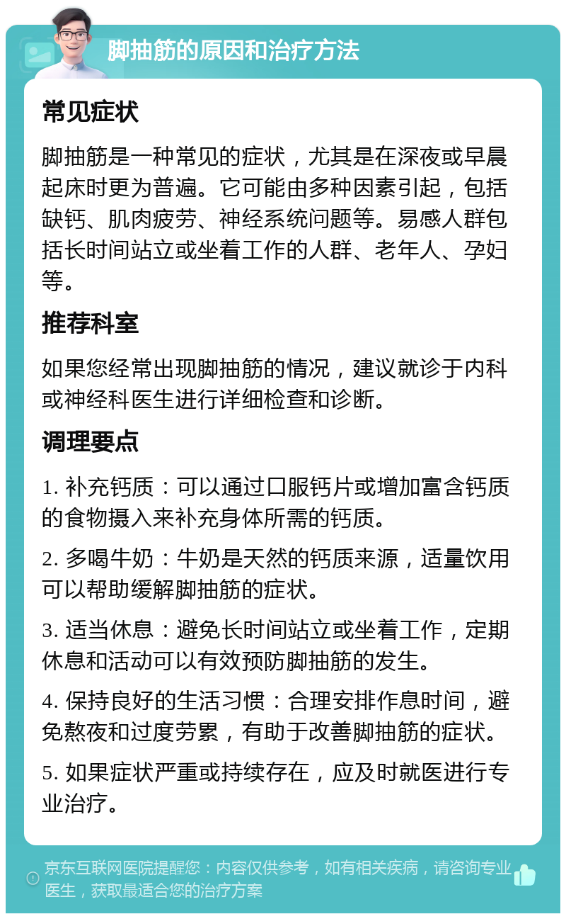 脚抽筋的原因和治疗方法 常见症状 脚抽筋是一种常见的症状，尤其是在深夜或早晨起床时更为普遍。它可能由多种因素引起，包括缺钙、肌肉疲劳、神经系统问题等。易感人群包括长时间站立或坐着工作的人群、老年人、孕妇等。 推荐科室 如果您经常出现脚抽筋的情况，建议就诊于内科或神经科医生进行详细检查和诊断。 调理要点 1. 补充钙质：可以通过口服钙片或增加富含钙质的食物摄入来补充身体所需的钙质。 2. 多喝牛奶：牛奶是天然的钙质来源，适量饮用可以帮助缓解脚抽筋的症状。 3. 适当休息：避免长时间站立或坐着工作，定期休息和活动可以有效预防脚抽筋的发生。 4. 保持良好的生活习惯：合理安排作息时间，避免熬夜和过度劳累，有助于改善脚抽筋的症状。 5. 如果症状严重或持续存在，应及时就医进行专业治疗。