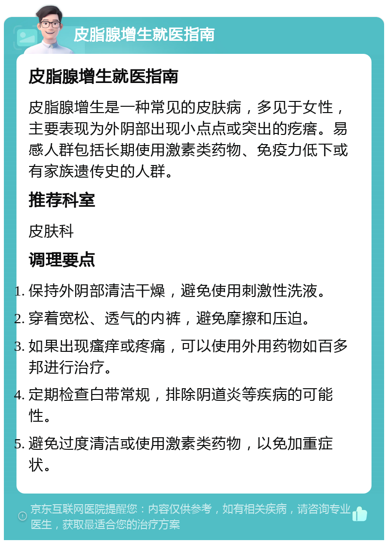 皮脂腺增生就医指南 皮脂腺增生就医指南 皮脂腺增生是一种常见的皮肤病，多见于女性，主要表现为外阴部出现小点点或突出的疙瘩。易感人群包括长期使用激素类药物、免疫力低下或有家族遗传史的人群。 推荐科室 皮肤科 调理要点 保持外阴部清洁干燥，避免使用刺激性洗液。 穿着宽松、透气的内裤，避免摩擦和压迫。 如果出现瘙痒或疼痛，可以使用外用药物如百多邦进行治疗。 定期检查白带常规，排除阴道炎等疾病的可能性。 避免过度清洁或使用激素类药物，以免加重症状。