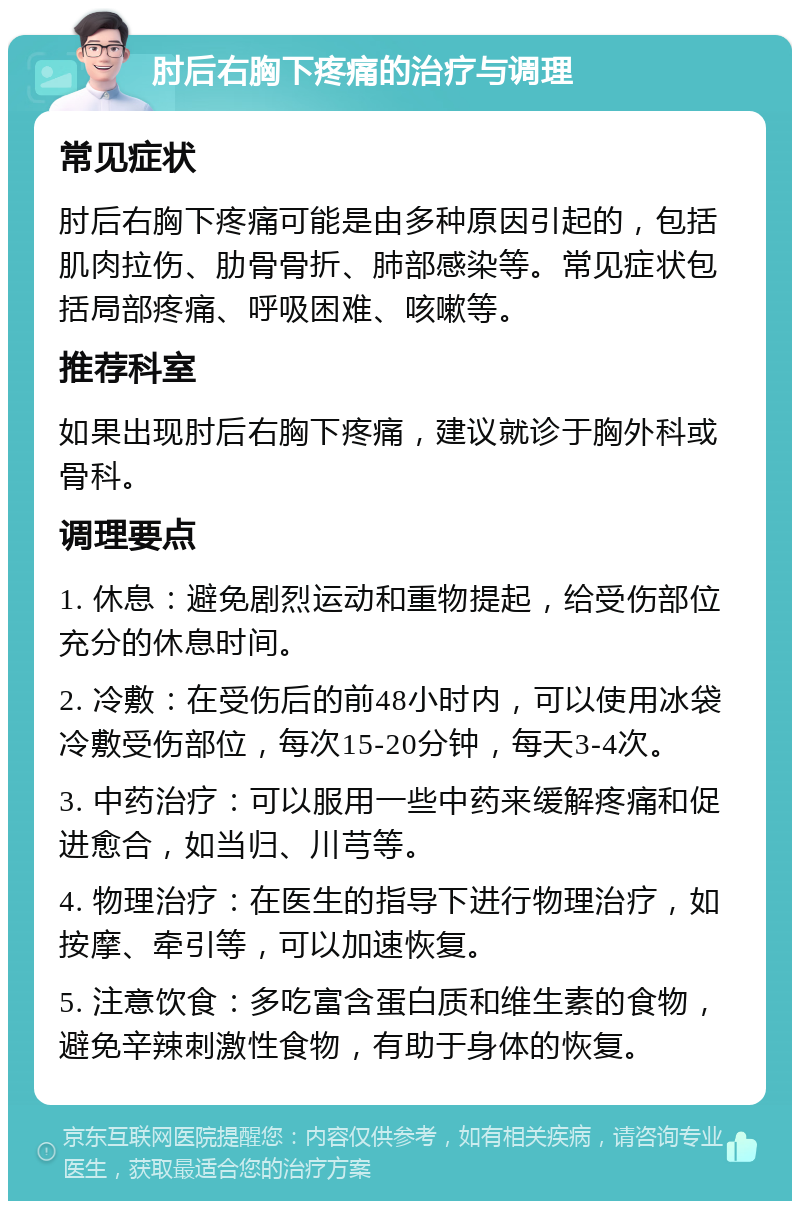 肘后右胸下疼痛的治疗与调理 常见症状 肘后右胸下疼痛可能是由多种原因引起的，包括肌肉拉伤、肋骨骨折、肺部感染等。常见症状包括局部疼痛、呼吸困难、咳嗽等。 推荐科室 如果出现肘后右胸下疼痛，建议就诊于胸外科或骨科。 调理要点 1. 休息：避免剧烈运动和重物提起，给受伤部位充分的休息时间。 2. 冷敷：在受伤后的前48小时内，可以使用冰袋冷敷受伤部位，每次15-20分钟，每天3-4次。 3. 中药治疗：可以服用一些中药来缓解疼痛和促进愈合，如当归、川芎等。 4. 物理治疗：在医生的指导下进行物理治疗，如按摩、牵引等，可以加速恢复。 5. 注意饮食：多吃富含蛋白质和维生素的食物，避免辛辣刺激性食物，有助于身体的恢复。