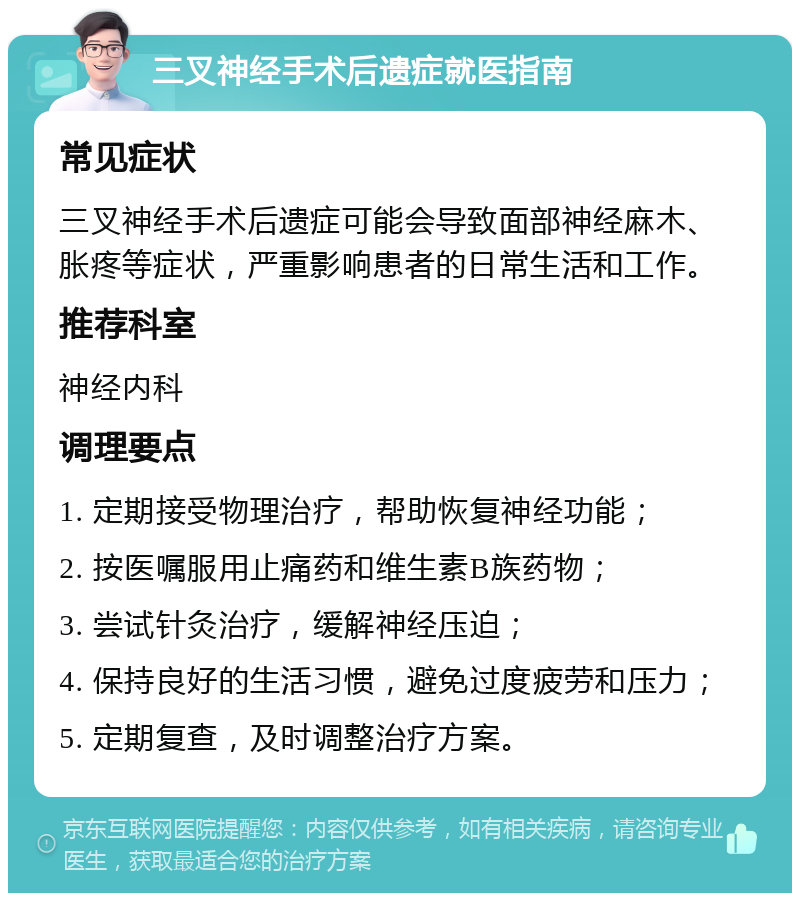 三叉神经手术后遗症就医指南 常见症状 三叉神经手术后遗症可能会导致面部神经麻木、胀疼等症状，严重影响患者的日常生活和工作。 推荐科室 神经内科 调理要点 1. 定期接受物理治疗，帮助恢复神经功能； 2. 按医嘱服用止痛药和维生素B族药物； 3. 尝试针灸治疗，缓解神经压迫； 4. 保持良好的生活习惯，避免过度疲劳和压力； 5. 定期复查，及时调整治疗方案。