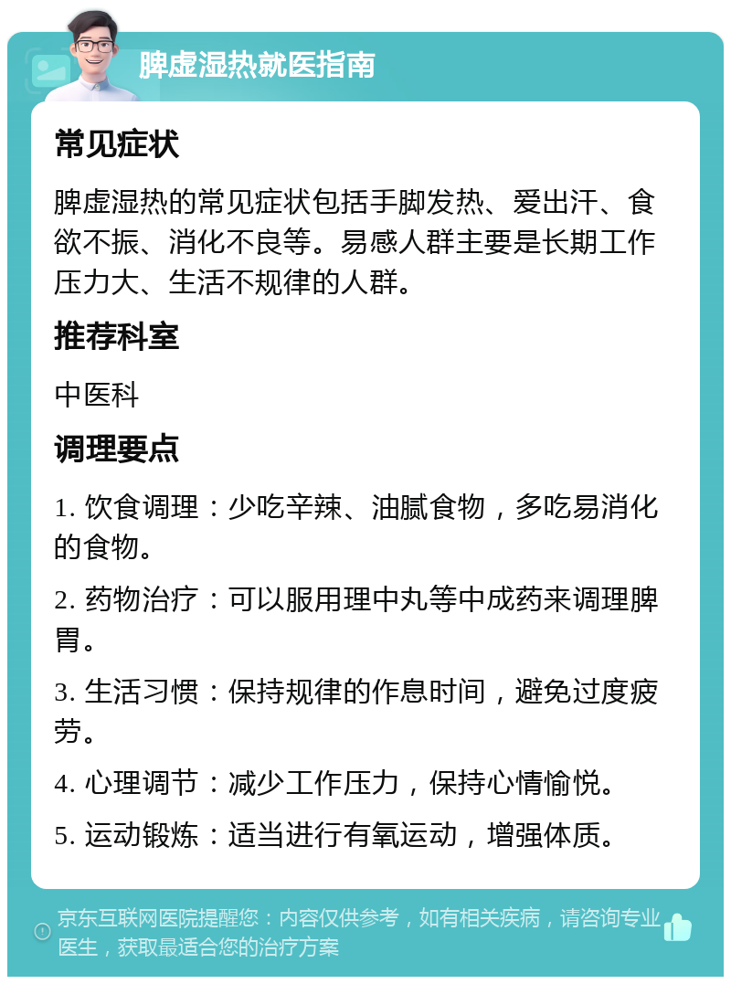 脾虚湿热就医指南 常见症状 脾虚湿热的常见症状包括手脚发热、爱出汗、食欲不振、消化不良等。易感人群主要是长期工作压力大、生活不规律的人群。 推荐科室 中医科 调理要点 1. 饮食调理：少吃辛辣、油腻食物，多吃易消化的食物。 2. 药物治疗：可以服用理中丸等中成药来调理脾胃。 3. 生活习惯：保持规律的作息时间，避免过度疲劳。 4. 心理调节：减少工作压力，保持心情愉悦。 5. 运动锻炼：适当进行有氧运动，增强体质。