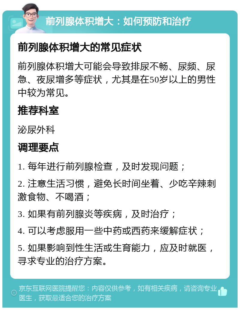 前列腺体积增大：如何预防和治疗 前列腺体积增大的常见症状 前列腺体积增大可能会导致排尿不畅、尿频、尿急、夜尿增多等症状，尤其是在50岁以上的男性中较为常见。 推荐科室 泌尿外科 调理要点 1. 每年进行前列腺检查，及时发现问题； 2. 注意生活习惯，避免长时间坐着、少吃辛辣刺激食物、不喝酒； 3. 如果有前列腺炎等疾病，及时治疗； 4. 可以考虑服用一些中药或西药来缓解症状； 5. 如果影响到性生活或生育能力，应及时就医，寻求专业的治疗方案。