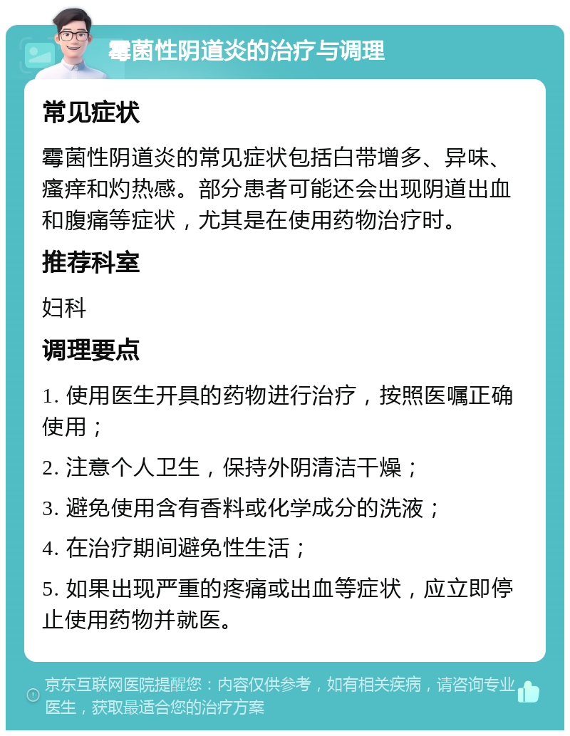 霉菌性阴道炎的治疗与调理 常见症状 霉菌性阴道炎的常见症状包括白带增多、异味、瘙痒和灼热感。部分患者可能还会出现阴道出血和腹痛等症状，尤其是在使用药物治疗时。 推荐科室 妇科 调理要点 1. 使用医生开具的药物进行治疗，按照医嘱正确使用； 2. 注意个人卫生，保持外阴清洁干燥； 3. 避免使用含有香料或化学成分的洗液； 4. 在治疗期间避免性生活； 5. 如果出现严重的疼痛或出血等症状，应立即停止使用药物并就医。