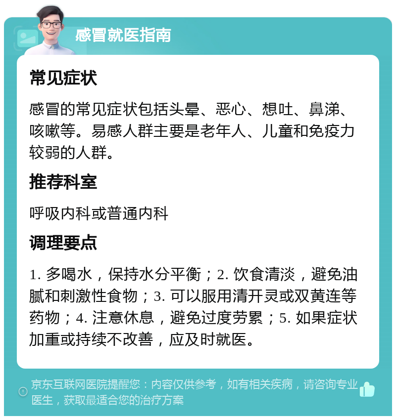 感冒就医指南 常见症状 感冒的常见症状包括头晕、恶心、想吐、鼻涕、咳嗽等。易感人群主要是老年人、儿童和免疫力较弱的人群。 推荐科室 呼吸内科或普通内科 调理要点 1. 多喝水，保持水分平衡；2. 饮食清淡，避免油腻和刺激性食物；3. 可以服用清开灵或双黄连等药物；4. 注意休息，避免过度劳累；5. 如果症状加重或持续不改善，应及时就医。