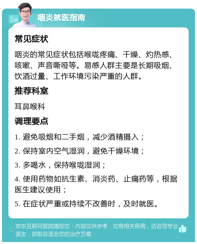 咽炎就医指南 常见症状 咽炎的常见症状包括喉咙疼痛、干燥、灼热感、咳嗽、声音嘶哑等。易感人群主要是长期吸烟、饮酒过量、工作环境污染严重的人群。 推荐科室 耳鼻喉科 调理要点 1. 避免吸烟和二手烟，减少酒精摄入； 2. 保持室内空气湿润，避免干燥环境； 3. 多喝水，保持喉咙湿润； 4. 使用药物如抗生素、消炎药、止痛药等，根据医生建议使用； 5. 在症状严重或持续不改善时，及时就医。