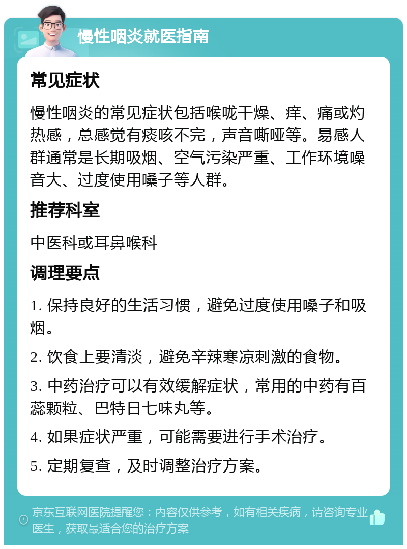 慢性咽炎就医指南 常见症状 慢性咽炎的常见症状包括喉咙干燥、痒、痛或灼热感，总感觉有痰咳不完，声音嘶哑等。易感人群通常是长期吸烟、空气污染严重、工作环境噪音大、过度使用嗓子等人群。 推荐科室 中医科或耳鼻喉科 调理要点 1. 保持良好的生活习惯，避免过度使用嗓子和吸烟。 2. 饮食上要清淡，避免辛辣寒凉刺激的食物。 3. 中药治疗可以有效缓解症状，常用的中药有百蕊颗粒、巴特日七味丸等。 4. 如果症状严重，可能需要进行手术治疗。 5. 定期复查，及时调整治疗方案。