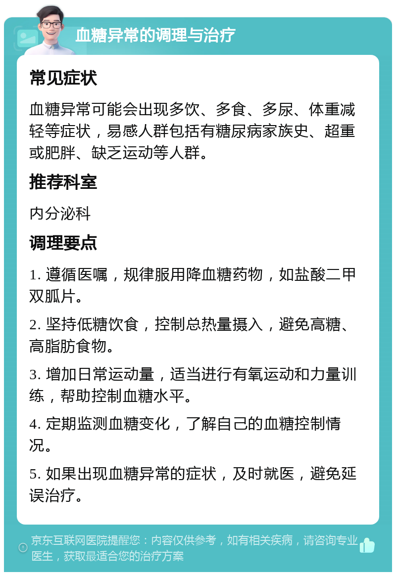 血糖异常的调理与治疗 常见症状 血糖异常可能会出现多饮、多食、多尿、体重减轻等症状，易感人群包括有糖尿病家族史、超重或肥胖、缺乏运动等人群。 推荐科室 内分泌科 调理要点 1. 遵循医嘱，规律服用降血糖药物，如盐酸二甲双胍片。 2. 坚持低糖饮食，控制总热量摄入，避免高糖、高脂肪食物。 3. 增加日常运动量，适当进行有氧运动和力量训练，帮助控制血糖水平。 4. 定期监测血糖变化，了解自己的血糖控制情况。 5. 如果出现血糖异常的症状，及时就医，避免延误治疗。