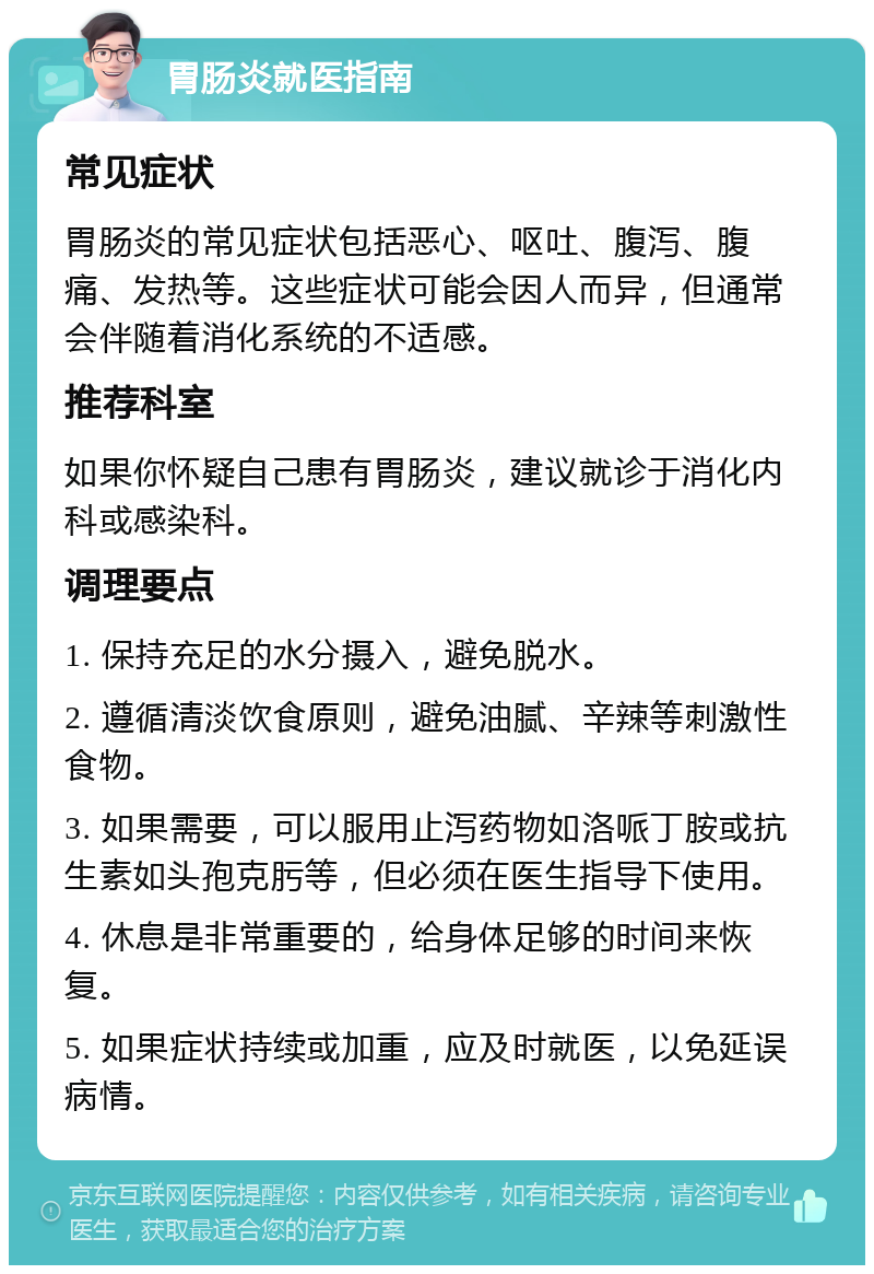 胃肠炎就医指南 常见症状 胃肠炎的常见症状包括恶心、呕吐、腹泻、腹痛、发热等。这些症状可能会因人而异，但通常会伴随着消化系统的不适感。 推荐科室 如果你怀疑自己患有胃肠炎，建议就诊于消化内科或感染科。 调理要点 1. 保持充足的水分摄入，避免脱水。 2. 遵循清淡饮食原则，避免油腻、辛辣等刺激性食物。 3. 如果需要，可以服用止泻药物如洛哌丁胺或抗生素如头孢克肟等，但必须在医生指导下使用。 4. 休息是非常重要的，给身体足够的时间来恢复。 5. 如果症状持续或加重，应及时就医，以免延误病情。