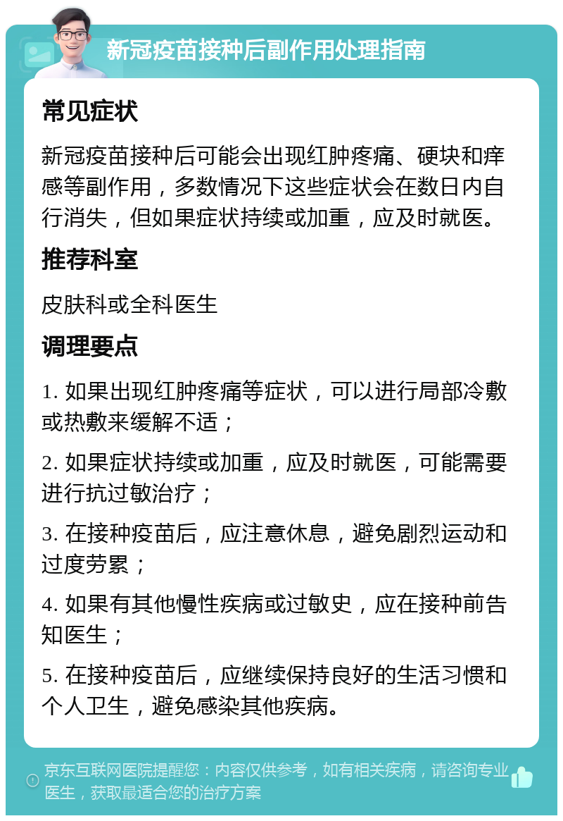 新冠疫苗接种后副作用处理指南 常见症状 新冠疫苗接种后可能会出现红肿疼痛、硬块和痒感等副作用，多数情况下这些症状会在数日内自行消失，但如果症状持续或加重，应及时就医。 推荐科室 皮肤科或全科医生 调理要点 1. 如果出现红肿疼痛等症状，可以进行局部冷敷或热敷来缓解不适； 2. 如果症状持续或加重，应及时就医，可能需要进行抗过敏治疗； 3. 在接种疫苗后，应注意休息，避免剧烈运动和过度劳累； 4. 如果有其他慢性疾病或过敏史，应在接种前告知医生； 5. 在接种疫苗后，应继续保持良好的生活习惯和个人卫生，避免感染其他疾病。