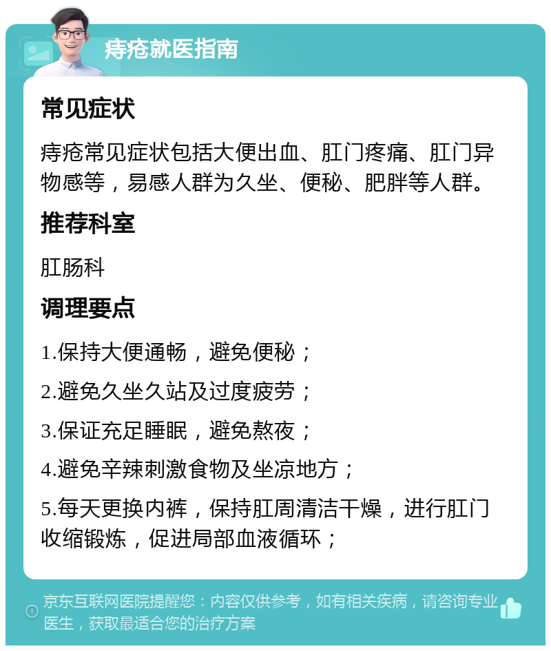 痔疮就医指南 常见症状 痔疮常见症状包括大便出血、肛门疼痛、肛门异物感等，易感人群为久坐、便秘、肥胖等人群。 推荐科室 肛肠科 调理要点 1.保持大便通畅，避免便秘； 2.避免久坐久站及过度疲劳； 3.保证充足睡眠，避免熬夜； 4.避免辛辣刺激食物及坐凉地方； 5.每天更换内裤，保持肛周清洁干燥，进行肛门收缩锻炼，促进局部血液循环；