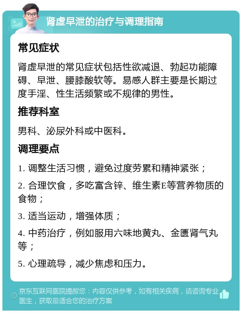 肾虚早泄的治疗与调理指南 常见症状 肾虚早泄的常见症状包括性欲减退、勃起功能障碍、早泄、腰膝酸软等。易感人群主要是长期过度手淫、性生活频繁或不规律的男性。 推荐科室 男科、泌尿外科或中医科。 调理要点 1. 调整生活习惯，避免过度劳累和精神紧张； 2. 合理饮食，多吃富含锌、维生素E等营养物质的食物； 3. 适当运动，增强体质； 4. 中药治疗，例如服用六味地黄丸、金匮肾气丸等； 5. 心理疏导，减少焦虑和压力。