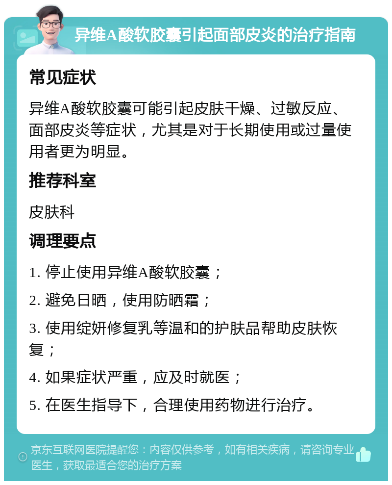 异维A酸软胶囊引起面部皮炎的治疗指南 常见症状 异维A酸软胶囊可能引起皮肤干燥、过敏反应、面部皮炎等症状，尤其是对于长期使用或过量使用者更为明显。 推荐科室 皮肤科 调理要点 1. 停止使用异维A酸软胶囊； 2. 避免日晒，使用防晒霜； 3. 使用绽妍修复乳等温和的护肤品帮助皮肤恢复； 4. 如果症状严重，应及时就医； 5. 在医生指导下，合理使用药物进行治疗。