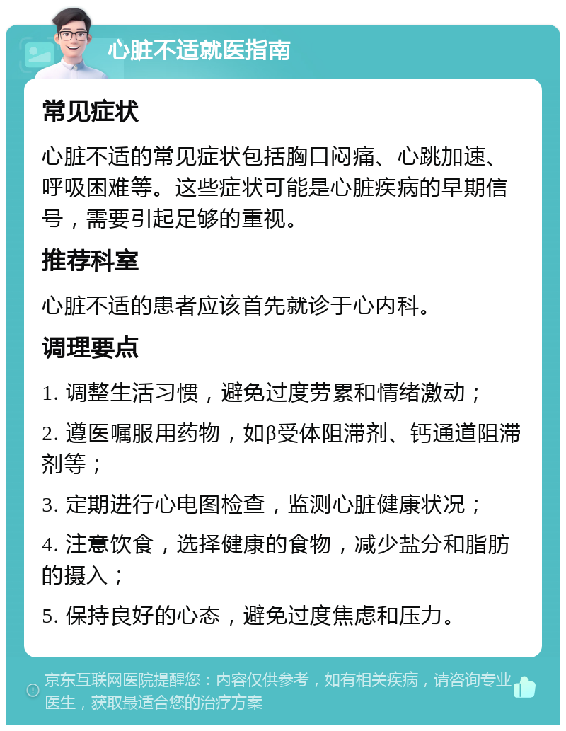 心脏不适就医指南 常见症状 心脏不适的常见症状包括胸口闷痛、心跳加速、呼吸困难等。这些症状可能是心脏疾病的早期信号，需要引起足够的重视。 推荐科室 心脏不适的患者应该首先就诊于心内科。 调理要点 1. 调整生活习惯，避免过度劳累和情绪激动； 2. 遵医嘱服用药物，如β受体阻滞剂、钙通道阻滞剂等； 3. 定期进行心电图检查，监测心脏健康状况； 4. 注意饮食，选择健康的食物，减少盐分和脂肪的摄入； 5. 保持良好的心态，避免过度焦虑和压力。