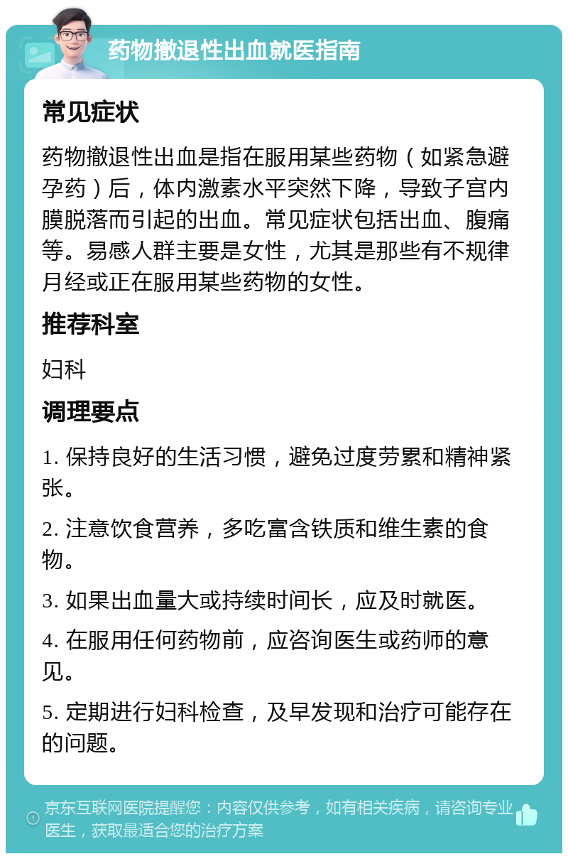 药物撤退性出血就医指南 常见症状 药物撤退性出血是指在服用某些药物（如紧急避孕药）后，体内激素水平突然下降，导致子宫内膜脱落而引起的出血。常见症状包括出血、腹痛等。易感人群主要是女性，尤其是那些有不规律月经或正在服用某些药物的女性。 推荐科室 妇科 调理要点 1. 保持良好的生活习惯，避免过度劳累和精神紧张。 2. 注意饮食营养，多吃富含铁质和维生素的食物。 3. 如果出血量大或持续时间长，应及时就医。 4. 在服用任何药物前，应咨询医生或药师的意见。 5. 定期进行妇科检查，及早发现和治疗可能存在的问题。