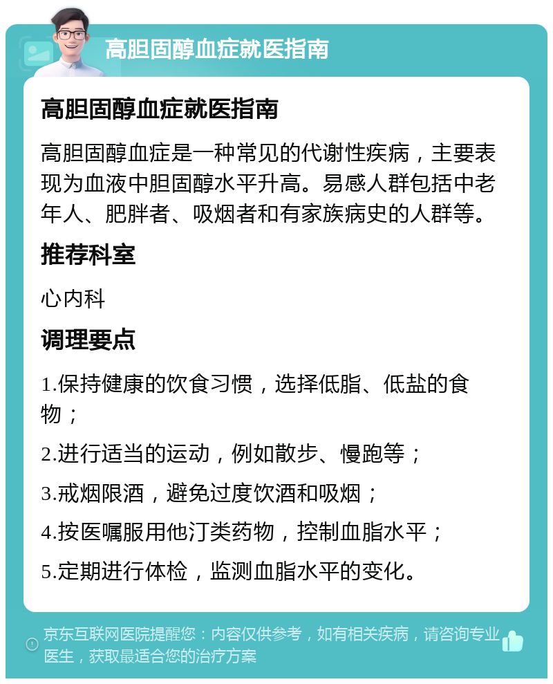 高胆固醇血症就医指南 高胆固醇血症就医指南 高胆固醇血症是一种常见的代谢性疾病，主要表现为血液中胆固醇水平升高。易感人群包括中老年人、肥胖者、吸烟者和有家族病史的人群等。 推荐科室 心内科 调理要点 1.保持健康的饮食习惯，选择低脂、低盐的食物； 2.进行适当的运动，例如散步、慢跑等； 3.戒烟限酒，避免过度饮酒和吸烟； 4.按医嘱服用他汀类药物，控制血脂水平； 5.定期进行体检，监测血脂水平的变化。