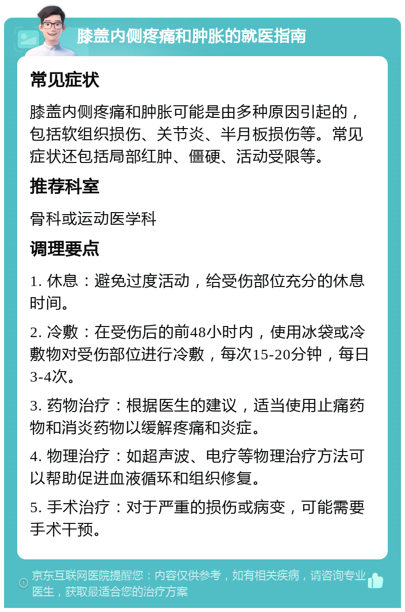 膝盖内侧疼痛和肿胀的就医指南 常见症状 膝盖内侧疼痛和肿胀可能是由多种原因引起的，包括软组织损伤、关节炎、半月板损伤等。常见症状还包括局部红肿、僵硬、活动受限等。 推荐科室 骨科或运动医学科 调理要点 1. 休息：避免过度活动，给受伤部位充分的休息时间。 2. 冷敷：在受伤后的前48小时内，使用冰袋或冷敷物对受伤部位进行冷敷，每次15-20分钟，每日3-4次。 3. 药物治疗：根据医生的建议，适当使用止痛药物和消炎药物以缓解疼痛和炎症。 4. 物理治疗：如超声波、电疗等物理治疗方法可以帮助促进血液循环和组织修复。 5. 手术治疗：对于严重的损伤或病变，可能需要手术干预。