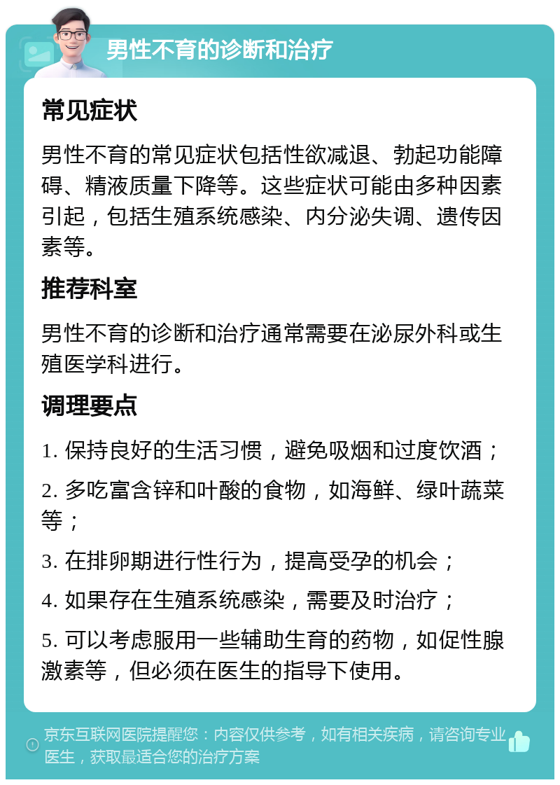 男性不育的诊断和治疗 常见症状 男性不育的常见症状包括性欲减退、勃起功能障碍、精液质量下降等。这些症状可能由多种因素引起，包括生殖系统感染、内分泌失调、遗传因素等。 推荐科室 男性不育的诊断和治疗通常需要在泌尿外科或生殖医学科进行。 调理要点 1. 保持良好的生活习惯，避免吸烟和过度饮酒； 2. 多吃富含锌和叶酸的食物，如海鲜、绿叶蔬菜等； 3. 在排卵期进行性行为，提高受孕的机会； 4. 如果存在生殖系统感染，需要及时治疗； 5. 可以考虑服用一些辅助生育的药物，如促性腺激素等，但必须在医生的指导下使用。