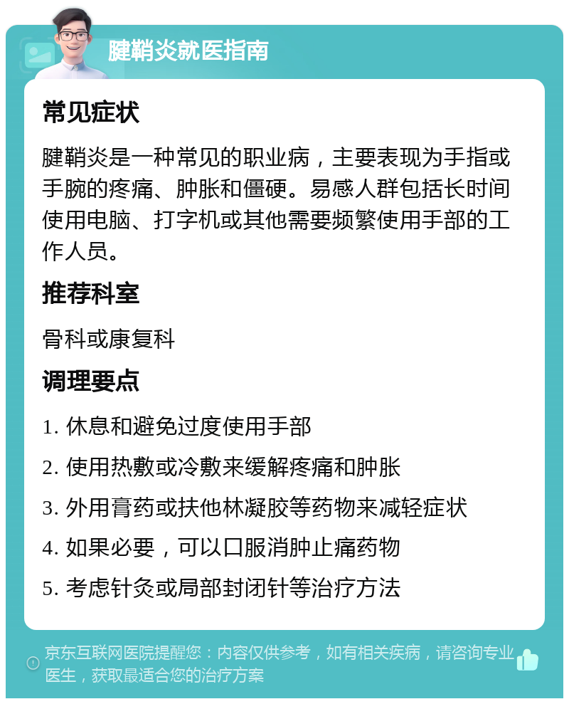 腱鞘炎就医指南 常见症状 腱鞘炎是一种常见的职业病，主要表现为手指或手腕的疼痛、肿胀和僵硬。易感人群包括长时间使用电脑、打字机或其他需要频繁使用手部的工作人员。 推荐科室 骨科或康复科 调理要点 1. 休息和避免过度使用手部 2. 使用热敷或冷敷来缓解疼痛和肿胀 3. 外用膏药或扶他林凝胶等药物来减轻症状 4. 如果必要，可以口服消肿止痛药物 5. 考虑针灸或局部封闭针等治疗方法