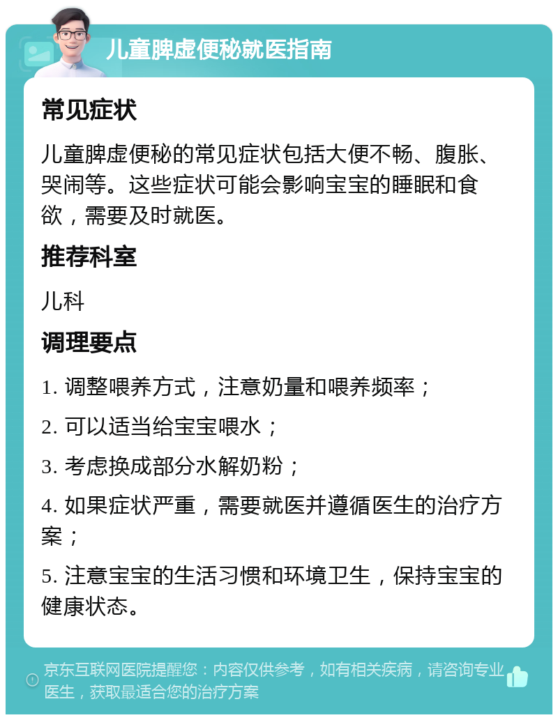 儿童脾虚便秘就医指南 常见症状 儿童脾虚便秘的常见症状包括大便不畅、腹胀、哭闹等。这些症状可能会影响宝宝的睡眠和食欲，需要及时就医。 推荐科室 儿科 调理要点 1. 调整喂养方式，注意奶量和喂养频率； 2. 可以适当给宝宝喂水； 3. 考虑换成部分水解奶粉； 4. 如果症状严重，需要就医并遵循医生的治疗方案； 5. 注意宝宝的生活习惯和环境卫生，保持宝宝的健康状态。